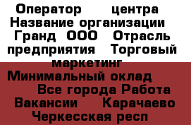 Оператор Call-центра › Название организации ­ Гранд, ООО › Отрасль предприятия ­ Торговый маркетинг › Минимальный оклад ­ 30 000 - Все города Работа » Вакансии   . Карачаево-Черкесская респ.